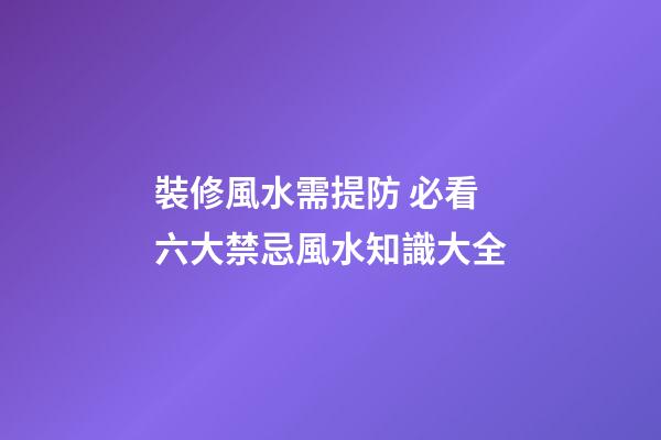 裝修風水需提防 必看六大禁忌+風水知識大全